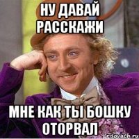 ну давай расскажи мне как ты бошку оторвал