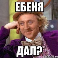 ЕБЕНЯ ДАЛ?