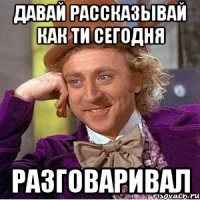 давай рассказывай как ти сегодня РАЗГОВАРИВАЛ