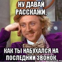 ну давай расскажи, как ты набухался на последнйи звонок