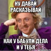 Ну давай расказывай как у бабули дела и у тебя