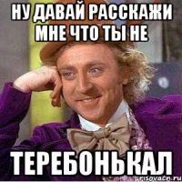 ну давай расскажи мне что ты не теребонькал
