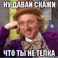 Ну давай скажи что ты не телка