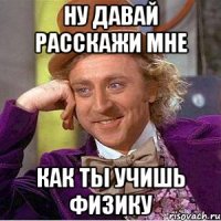 Ну давай расскажи мне как ты учишь физику