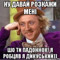 ну давай розкажи мені шо ти падоннок! Я робцяв я дикуський))