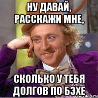 Ну давай, расскажи мне, сколько у тебя долгов по Бэхе