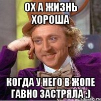 ох а жизнь хороша когда у него в жопе гавно застряла :)