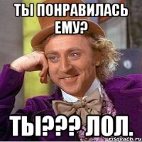 ты понравилась ему? ты??? лол.