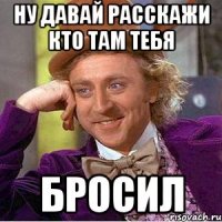 Ну давай расскажи кто там тебя Бросил