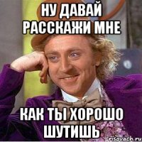 Ну давай расскажи мне Как ты хорошо шутишь
