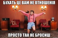 бухать це вам не отношенія просто так не бросиш