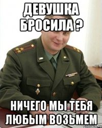 Девушка бросила ? Ничего мы тебя любым возьмем