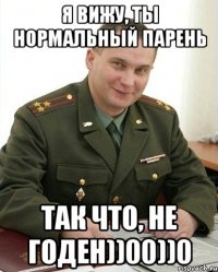 Я ВИЖУ, ТЫ НОРМАЛЬНЫЙ ПАРЕНЬ ТАК ЧТО, НЕ ГОДЕН))00))0