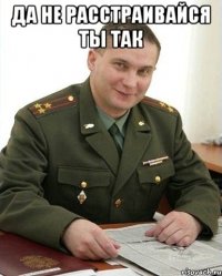 да не расстраивайся ты так 