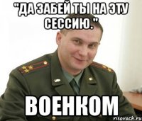 "Да забей ты на эту сессию." Военком