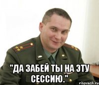  "Да забей ты на эту сессию."