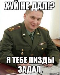 Хуй не дал!? Я тебе пизды задал.