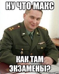 НУ ЧТО МАКС КАК ТАМ ЭКЗАМЕНЫ?