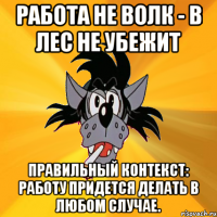 Работа не волк - в лес не убежит Правильный контекст: работу придется делать в любом случае.