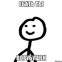 ебать ты ворубушек