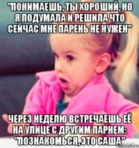 "Понимаешь, ты хороший, но я подумала и решила что сейчас мне парень не нужен" Через неделю встречаешь её на улице с другим парнем: "Познакомься, это Саша"