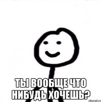  ты вообще что нибудь хочешь?