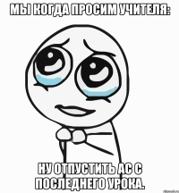 Мы когда просим учителя: Ну отпустить ас с последнего урока.