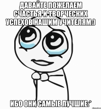 Давайте пожелаем счастья и творческих успехов нашим учителям:) Ибо они самые лучшие:*