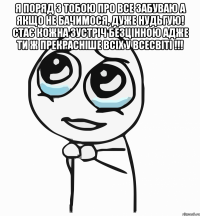 Я поряд з тобою про все забуваю А якщо не бачимося, дуже нудьгую! Стає кожна зустріч безцінною Адже ти ж прекрасніше всіх у всесвіті !!! 