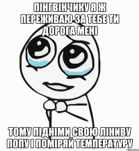 пінгвінчику я ж переживаю за тебе ти дорога мені тому підніми свою ліниву попу і поміряй температуру