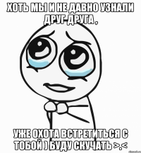 Хоть мы и не давно узнали друг друга , Уже охота встретиться с тобой ) буду скучать >.<