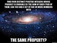 Find four distinct positive integers whose product is divisible by the sum of every pair of them. Can you ﬁnd a set of ﬁve or more numbers with the same property?