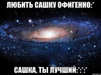 Любить Сашку офигенно:* Сашка, ты лучший:*:*:*