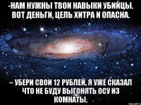 -Нам нужны твои навыки убийцы. Вот деньги, цель хитра и опасна. – Убери свои 12 рублей, я уже сказал что не буду выгонять осу из комнаты.