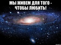 Мы живем для того - чтобы любить! 