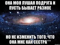 она моя лушая подруга и пусть бывает разное но не изменить того, что она мне как сестра***