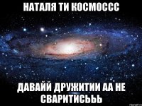 Наталя ти космоссс Давайй дружитии аа не сваритисььь