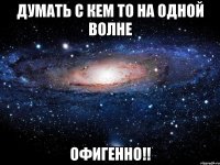 Думать с кем то на одной волне Офигенно!!