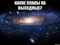 какие планы на выходные? 