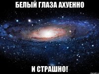 Белый глаза ахуенно и страшно!