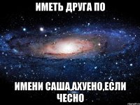 Иметь друга по имени Саша,ахуено,если чесно