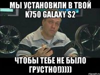 Мы установили в твой K750 galaxy S2 чтобы тебе не было грустно!)))))