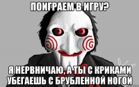 поиграем в игру? Я нервничаю, а ты с криками убегаешь с брубленной ногой