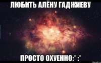 Любить Алёну Гаджиеву Просто охуенно:* :*