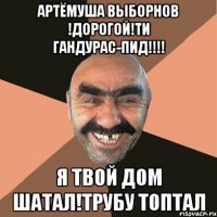 АРТЁМУША ВЫБОРНОВ !ДОРОГОЙ!ТИ ГАНДУРАС-ПИД!!!! Я ТВОЙ ДОМ ШАТАЛ!ТРУБУ ТОПТАЛ