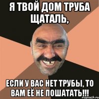 Я твой дом труба щаталь, Если у вас нет трубы, то вам её НЕ ПОШАТАТЬ!!!