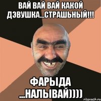 Вай вай вай какой дэвушка...страшьный!!! Фарыда ...налывай))))