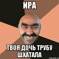 ИРА ТВОЯ ДОЧЬ ТРУБУ ШХАТАЛА