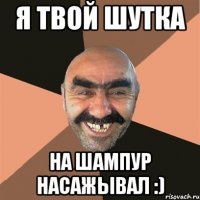 Я твой шутка На шампур насажывал :)