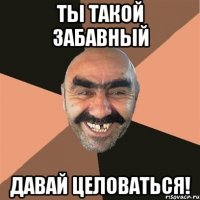 ты такой забавный давай целоваться!